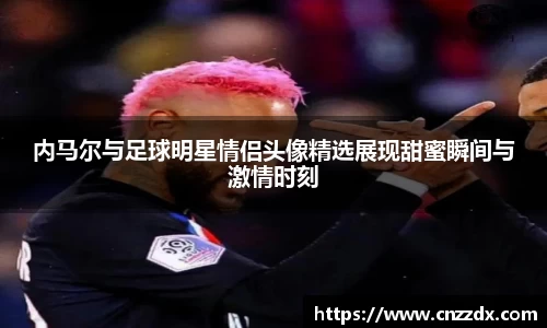 内马尔与足球明星情侣头像精选展现甜蜜瞬间与激情时刻